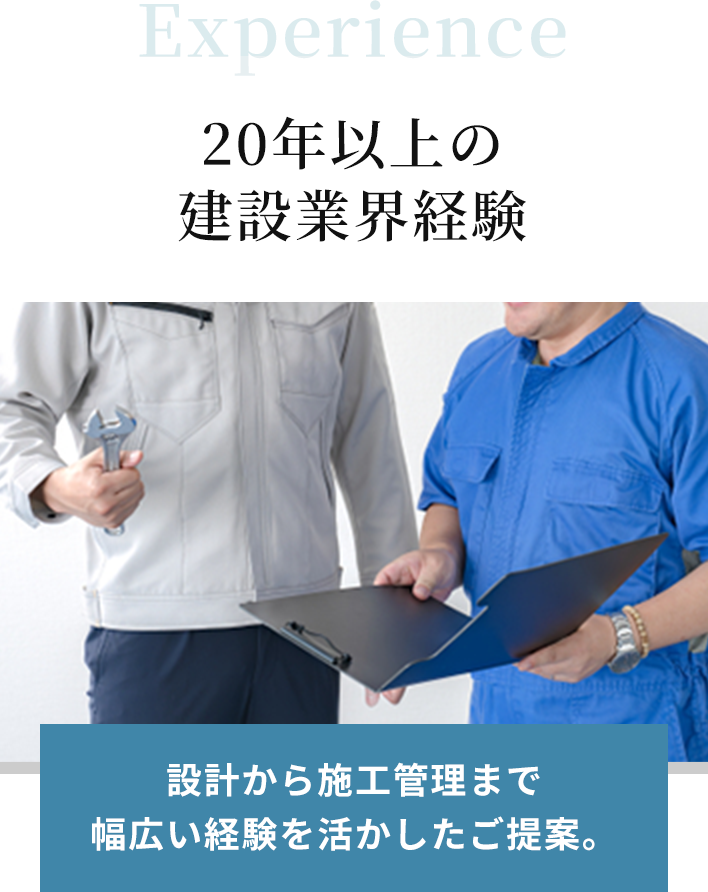 Experience 20年以上の建設業界経験。設計から施工管理まで幅広い経験を活かしたご提案。