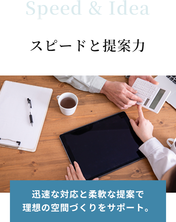 Speed & Idea スピードと提案力。迅速な対応と柔軟な提案で理想の空間づくりをサポート。